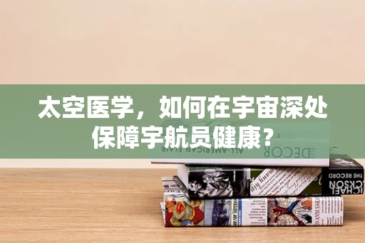太空医学，如何在宇宙深处保障宇航员健康？