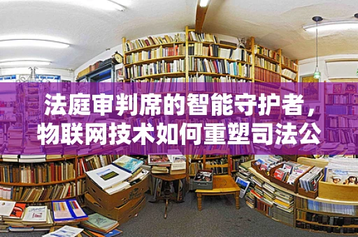 法庭审判席的智能守护者，物联网技术如何重塑司法公正？