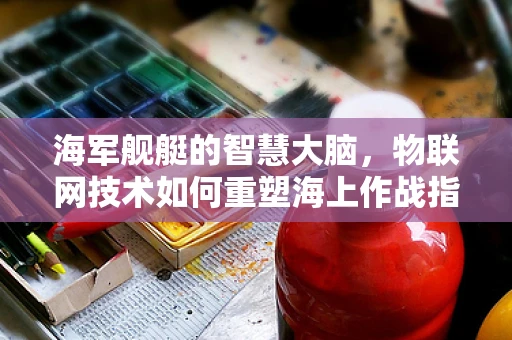 海军舰艇的智慧大脑，物联网技术如何重塑海上作战指挥？