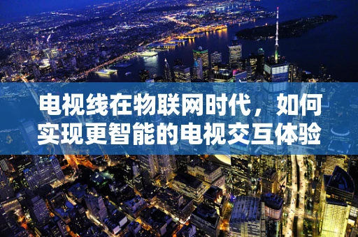 电视线在物联网时代，如何实现更智能的电视交互体验？