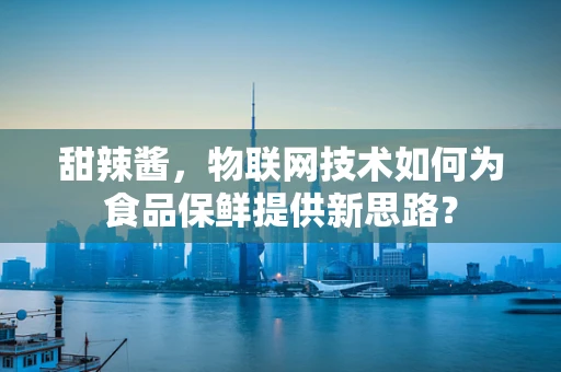 甜辣酱，物联网技术如何为食品保鲜提供新思路？