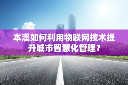本溪如何利用物联网技术提升城市智慧化管理？