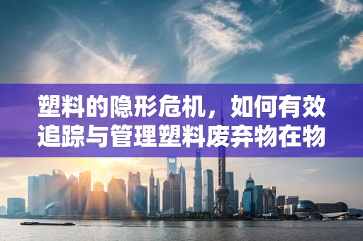 塑料的隐形危机，如何有效追踪与管理塑料废弃物在物联网时代？
