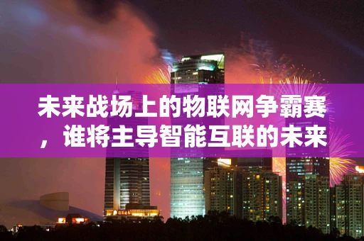 未来战场上的物联网争霸赛，谁将主导智能互联的未来？