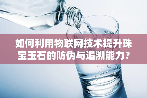 如何利用物联网技术提升珠宝玉石的防伪与追溯能力？