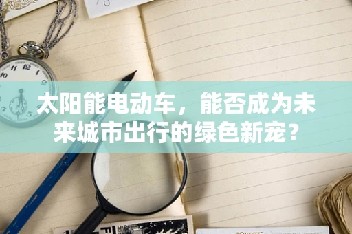 太阳能电动车，能否成为未来城市出行的绿色新宠？