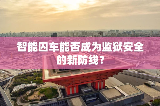 智能囚车能否成为监狱安全的新防线？