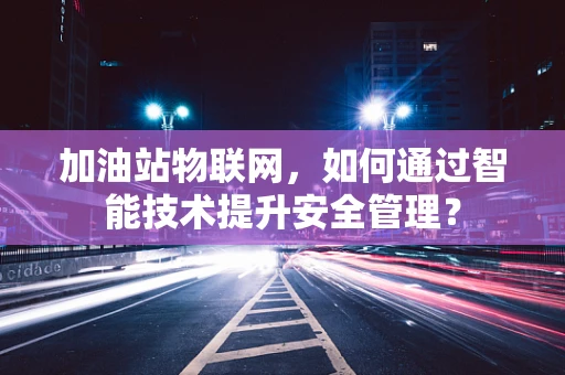 加油站物联网，如何通过智能技术提升安全管理？