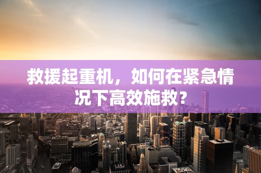 救援起重机，如何在紧急情况下高效施救？