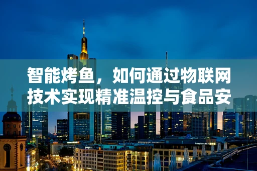 智能烤鱼，如何通过物联网技术实现精准温控与食品安全监控？
