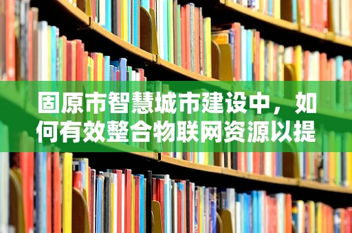 固原市智慧城市建设中，如何有效整合物联网资源以提升城市管理效率？