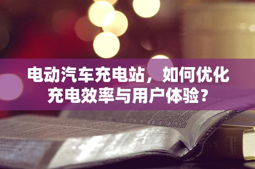 电动汽车充电站，如何优化充电效率与用户体验？