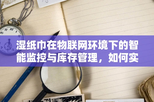 湿纸巾在物联网环境下的智能监控与库存管理，如何实现高效、精准的供应链管理？