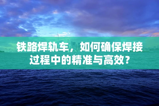 铁路焊轨车，如何确保焊接过程中的精准与高效？