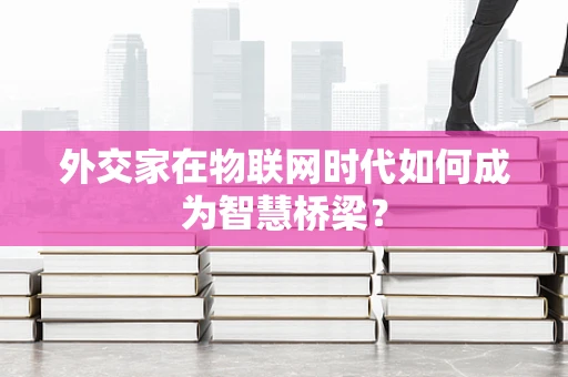 外交家在物联网时代如何成为智慧桥梁？