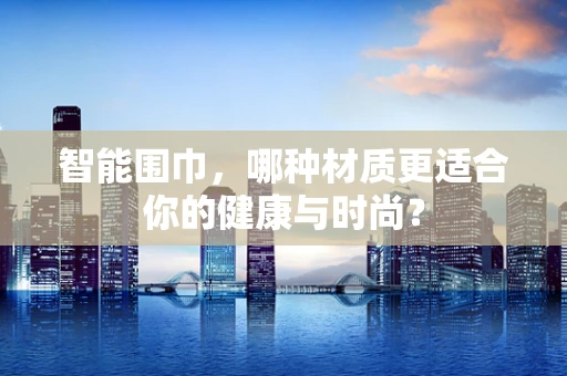 智能围巾，哪种材质更适合你的健康与时尚？