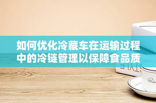如何优化冷藏车在运输过程中的冷链管理以保障食品质量？