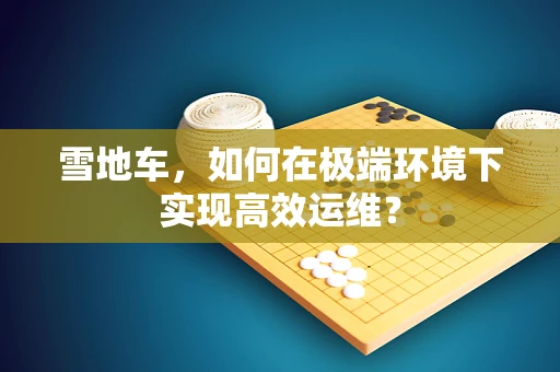 雪地车，如何在极端环境下实现高效运维？