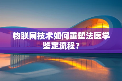 物联网技术如何重塑法医学鉴定流程？
