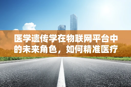 医学遗传学在物联网平台中的未来角色，如何精准医疗的‘幕后推手’？