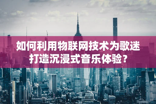 如何利用物联网技术为歌迷打造沉浸式音乐体验？
