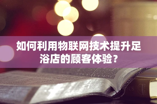 如何利用物联网技术提升足浴店的顾客体验？