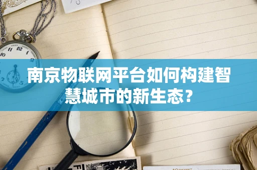 南京物联网平台如何构建智慧城市的新生态？