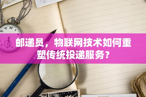 邮递员，物联网技术如何重塑传统投递服务？