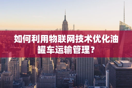 如何利用物联网技术优化油罐车运输管理？
