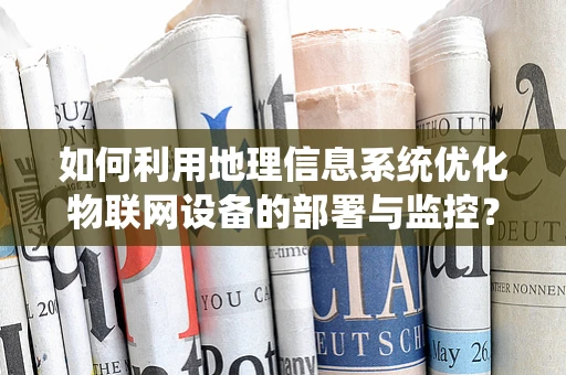 如何利用地理信息系统优化物联网设备的部署与监控？