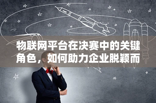 物联网平台在决赛中的关键角色，如何助力企业脱颖而出？