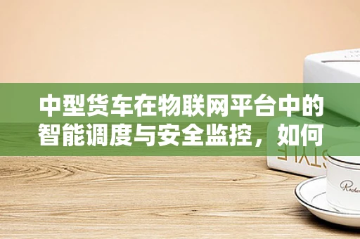 中型货车在物联网平台中的智能调度与安全监控，如何实现高效与安全并重？