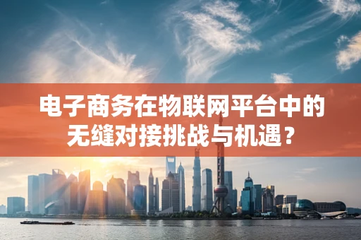 电子商务在物联网平台中的无缝对接挑战与机遇？