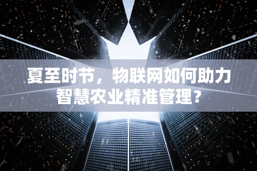 夏至时节，物联网如何助力智慧农业精准管理？