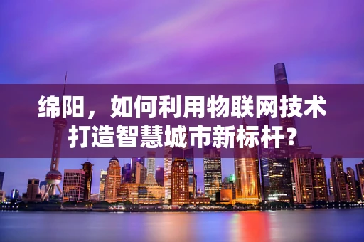 绵阳，如何利用物联网技术打造智慧城市新标杆？