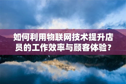 如何利用物联网技术提升店员的工作效率与顾客体验？