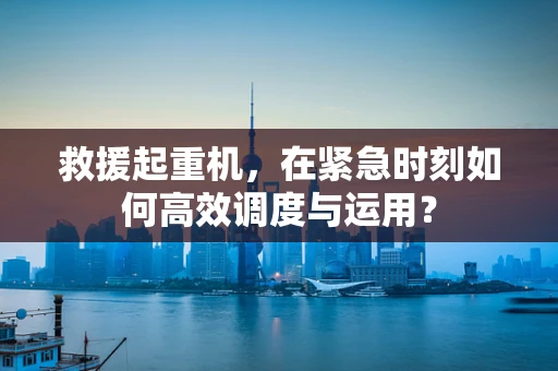救援起重机，在紧急时刻如何高效调度与运用？