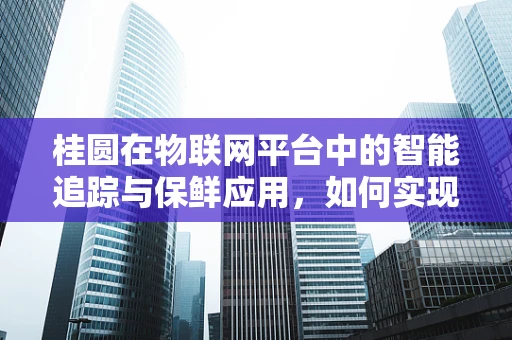 桂圆在物联网平台中的智能追踪与保鲜应用，如何实现？