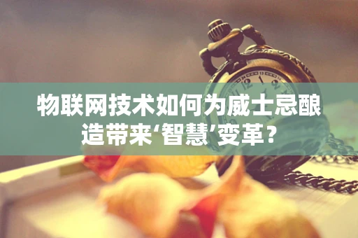 物联网技术如何为威士忌酿造带来‘智慧’变革？