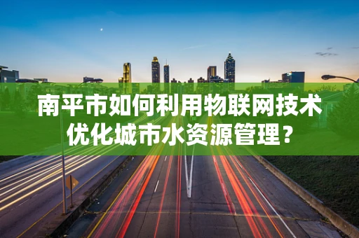 南平市如何利用物联网技术优化城市水资源管理？