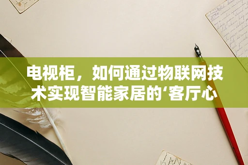 电视柜，如何通过物联网技术实现智能家居的‘客厅心脏’？