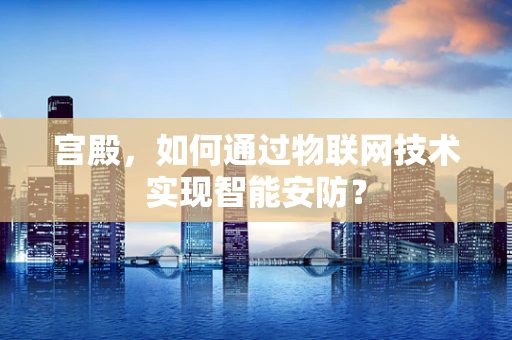 宫殿，如何通过物联网技术实现智能安防？