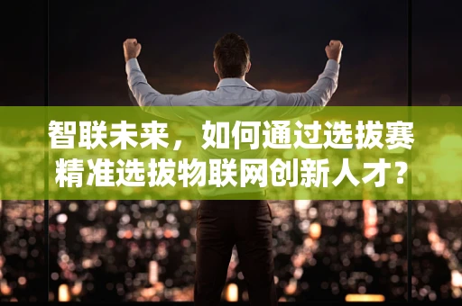 智联未来，如何通过选拔赛精准选拔物联网创新人才？