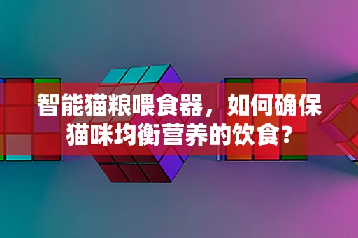 智能猫粮喂食器，如何确保猫咪均衡营养的饮食？