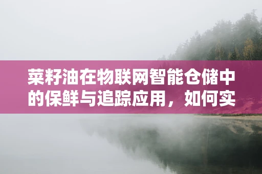 菜籽油在物联网智能仓储中的保鲜与追踪应用，如何实现？