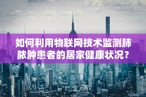 如何利用物联网技术监测肺脓肿患者的居家健康状况？
