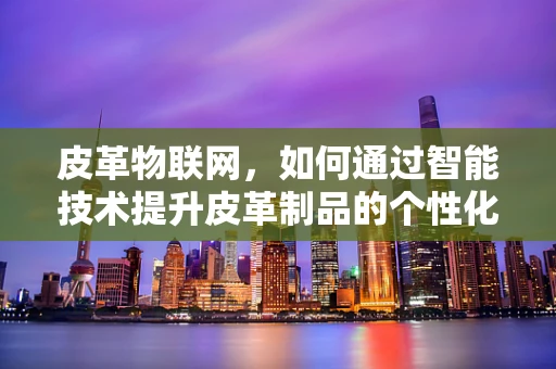 皮革物联网，如何通过智能技术提升皮革制品的个性化与可持续性？