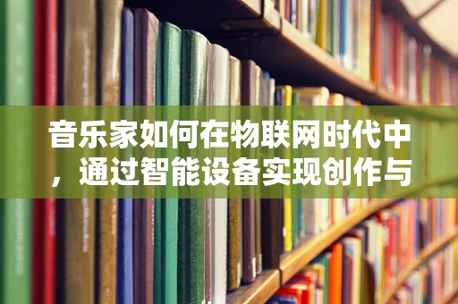 音乐家如何在物联网时代中，通过智能设备实现创作与表演的飞跃？