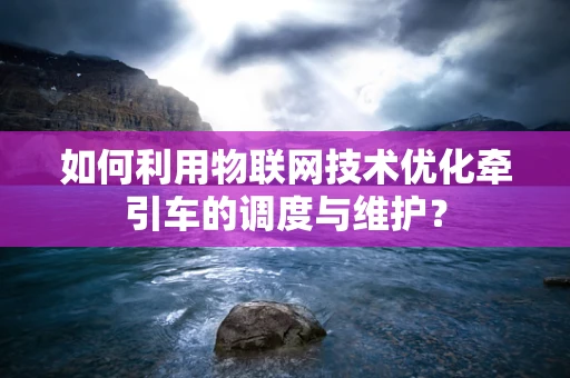 如何利用物联网技术优化牵引车的调度与维护？
