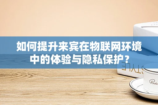 如何提升来宾在物联网环境中的体验与隐私保护？